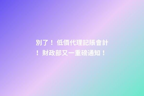 別了！低價代理記賬會計！財政部又一重磅通知！